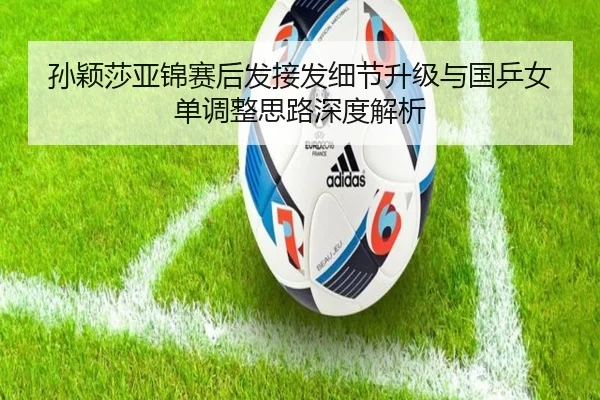孙颖莎亚锦赛后发接发细节升级与国乒女单调整思路深度解析